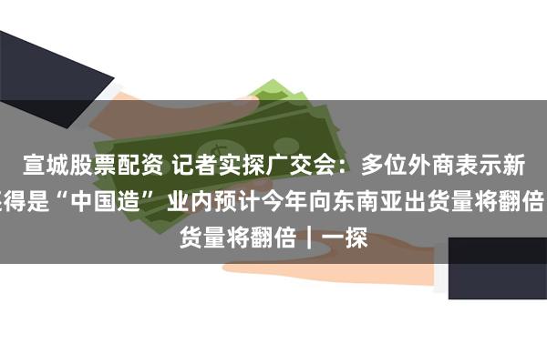 宣城股票配资 记者实探广交会：多位外商表示新能源还得是“中国造” 业内预计今年向东南亚出货量将翻倍｜一探