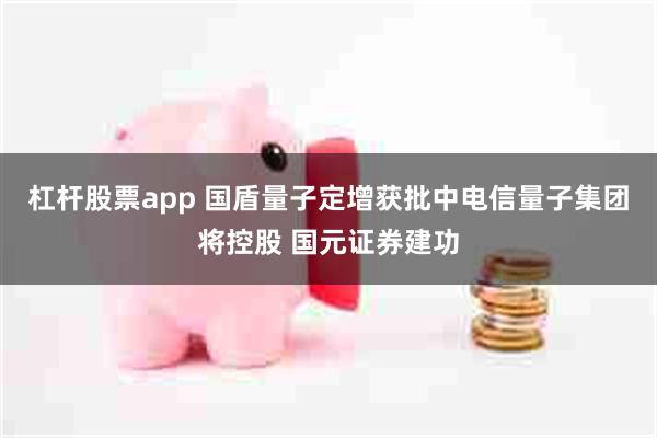 杠杆股票app 国盾量子定增获批中电信量子集团将控股 国元证券建功