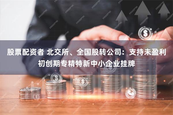 股票配资者 北交所、全国股转公司：支持未盈利初创期专精特新中小企业挂牌