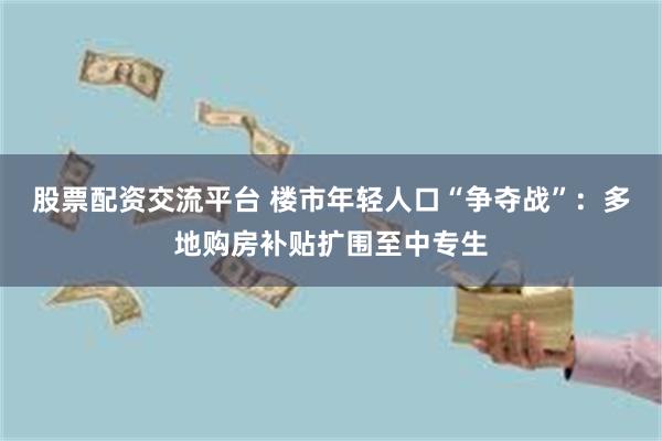 股票配资交流平台 楼市年轻人口“争夺战”：多地购房补贴扩围至中专生