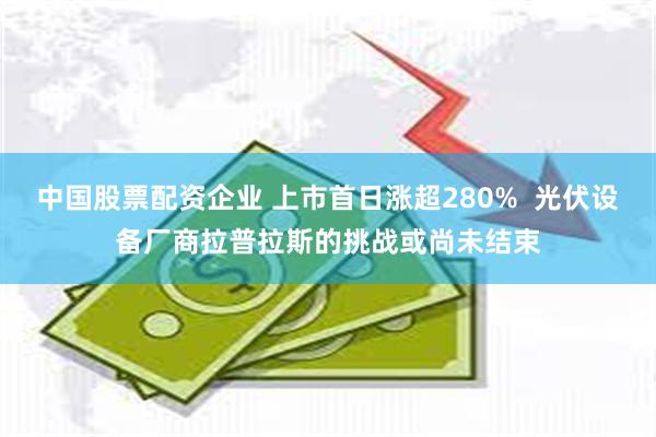 中国股票配资企业 上市首日涨超280%  光伏设备厂商拉普拉斯的挑战或尚未结束