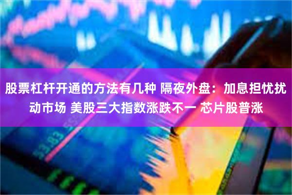 股票杠杆开通的方法有几种 隔夜外盘：加息担忧扰动市场 美股三大指数涨跌不一 芯片股普涨