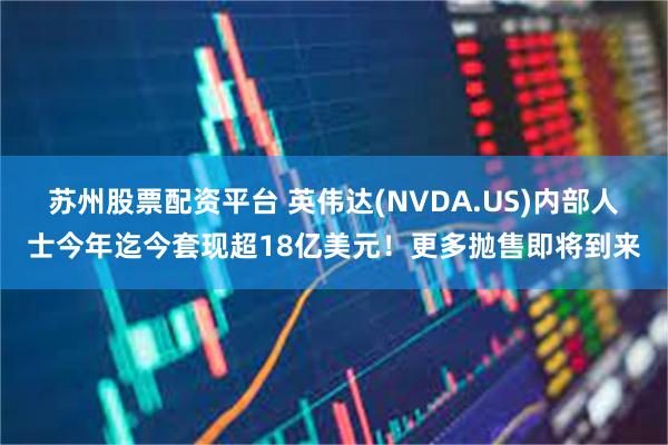 苏州股票配资平台 英伟达(NVDA.US)内部人士今年迄今套现超18亿美元！更多抛售即将到来