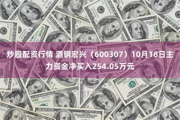 炒股配资行情 酒钢宏兴（600307）10月18日主力资金净买入254.05万元