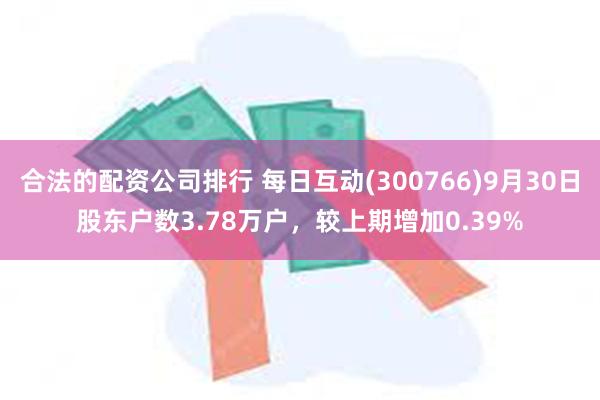 合法的配资公司排行 每日互动(300766)9月30日股东户数3.78万户，较上期增加0.39%