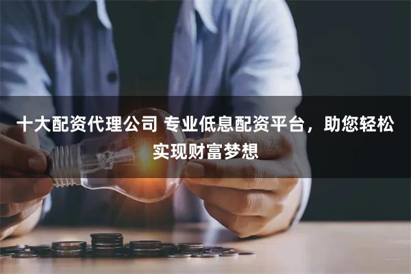 十大配资代理公司 专业低息配资平台，助您轻松实现财富梦想