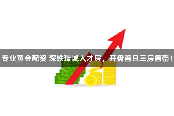 专业黄金配资 深铁璟城人才房，开盘首日三房售罄！