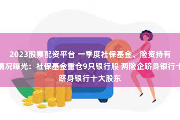 2023股票配资平台 一季度社保基金、险资持有银行股情况曝光：社保基金重仓9只银行股 两险企跻身银行十大股东