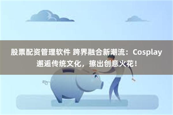 股票配资管理软件 跨界融合新潮流：Cosplay邂逅传统文化，擦出创意火花！