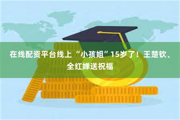 在线配资平台线上 “小孩姐”15岁了！王楚钦、全红婵送祝福