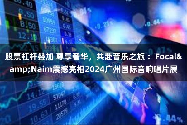 股票杠杆叠加 尊享奢华，共赴音乐之旅 ：Focal&Naim震撼亮相2024广州国际音响唱片展