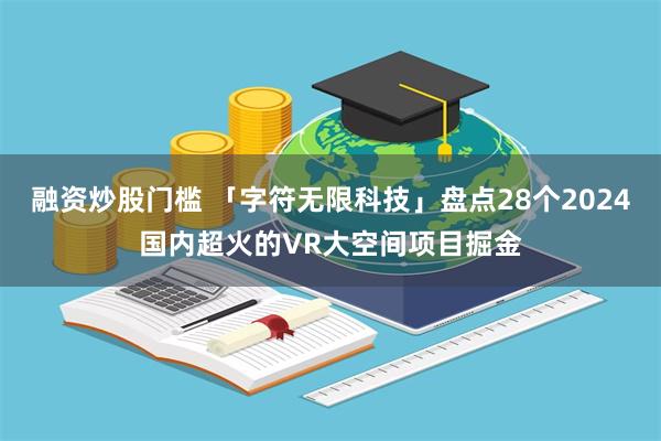 融资炒股门槛 「字符无限科技」盘点28个2024国内超火的VR大空间项目掘金