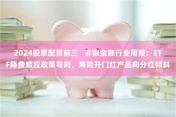 2024股票配资前三   非银金融行业周报：ETF降费顺应政策导向，寿险开门红产品向分红倾斜