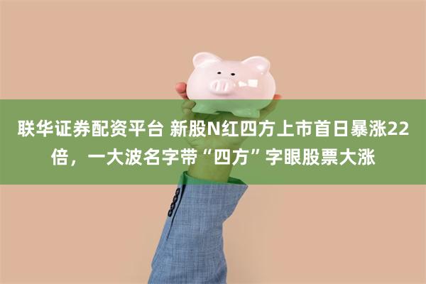 联华证券配资平台 新股N红四方上市首日暴涨22倍，一大波名字带“四方”字眼股票大涨