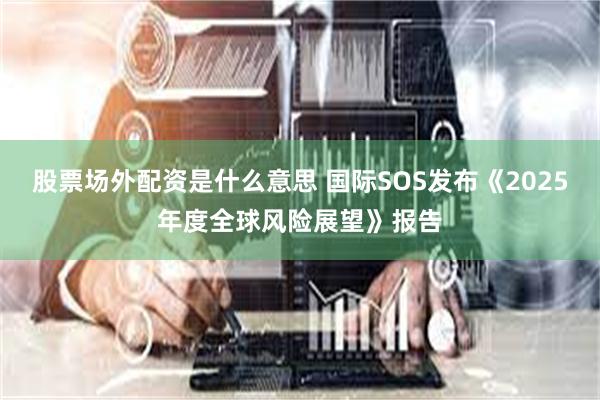 股票场外配资是什么意思 国际SOS发布《2025年度全球风险展望》报告