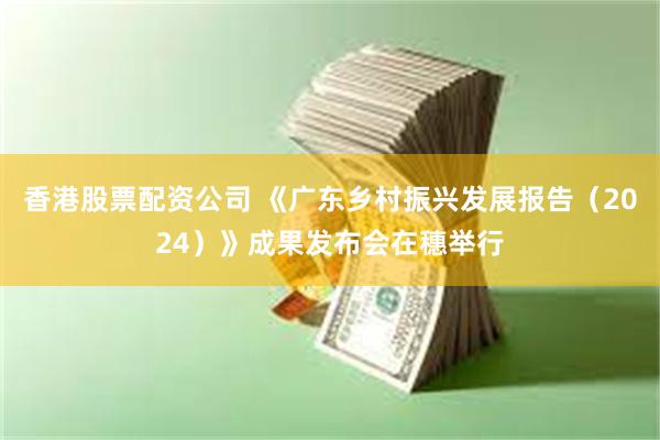 香港股票配资公司 《广东乡村振兴发展报告（2024）》成果发布会在穗举行