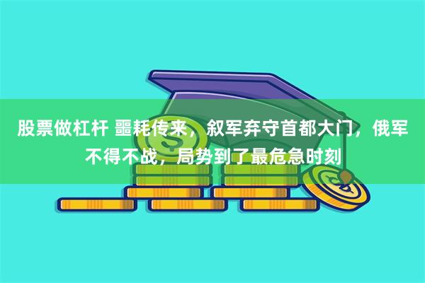 股票做杠杆 噩耗传来，叙军弃守首都大门，俄军不得不战，局势到了最危急时刻