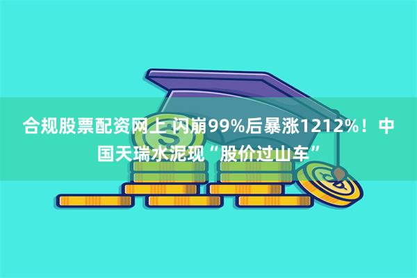 合规股票配资网上 闪崩99%后暴涨1212%！中国天瑞水泥现“股价过山车”