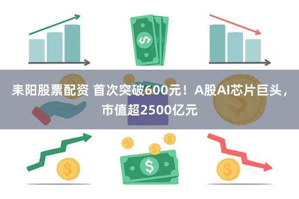 耒阳股票配资 首次突破600元！A股AI芯片巨头，市值超2500亿元