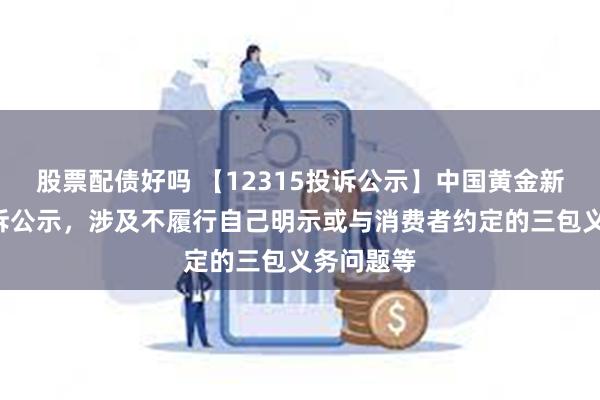 股票配债好吗 【12315投诉公示】中国黄金新增2件投诉公示，涉及不履行自己明示或与消费者约定的三包义务问题等