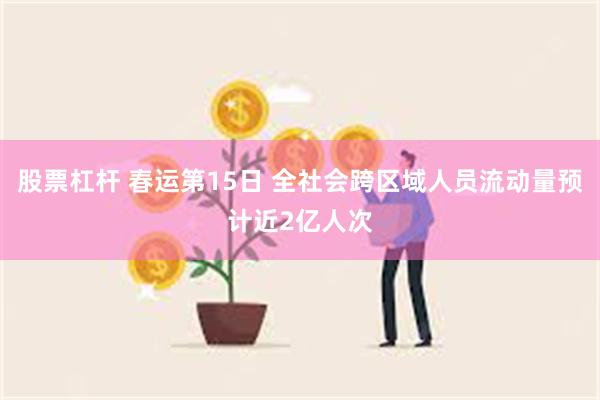 股票杠杆 春运第15日 全社会跨区域人员流动量预计近2亿人次