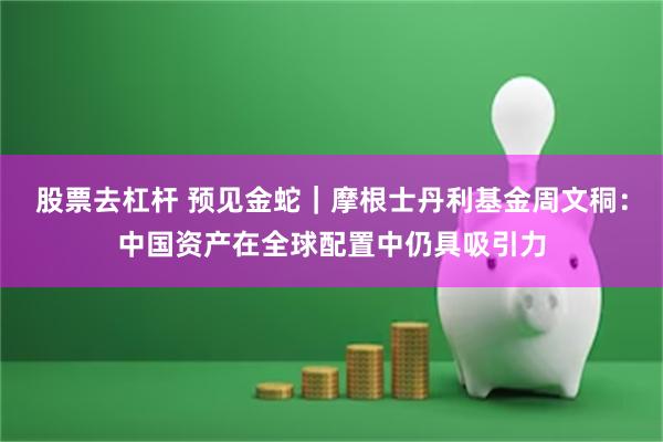 股票去杠杆 预见金蛇｜摩根士丹利基金周文秱：中国资产在全球配置中仍具吸引力