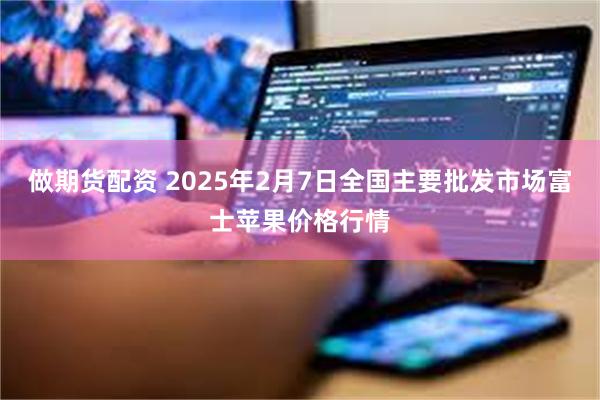 做期货配资 2025年2月7日全国主要批发市场富士苹果价格行情