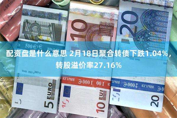 配资盘是什么意思 2月18日聚合转债下跌1.04%，转股溢价率27.16%