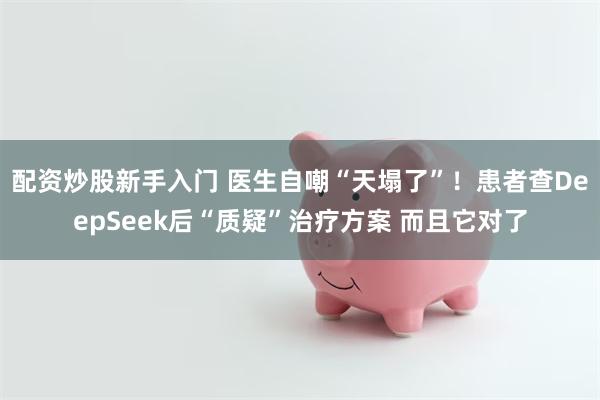 配资炒股新手入门 医生自嘲“天塌了”！患者查DeepSeek后“质疑”治疗方案 而且它对了