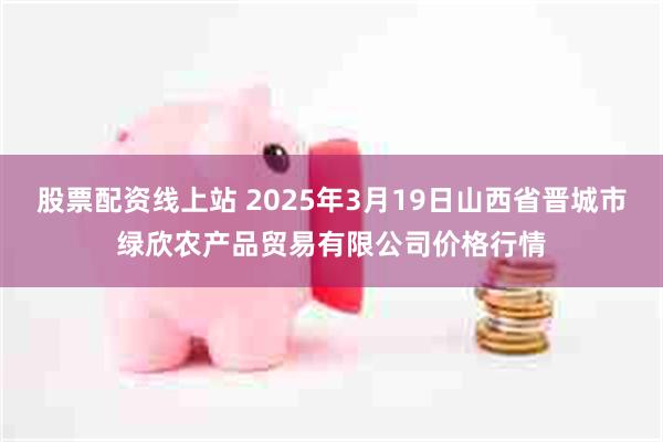 股票配资线上站 2025年3月19日山西省晋城市绿欣农产品贸易有限公司价格行情