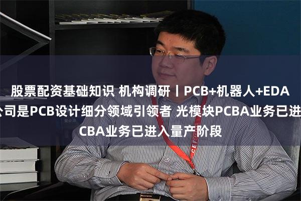 股票配资基础知识 机构调研丨PCB+机器人+EDA概念 这家公司是PCB设计细分领域引领者 光模块PCBA业务已进入量产阶段