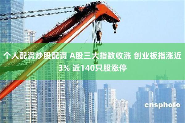 个人配资炒股配资 A股三大指数收涨 创业板指涨近3% 近140只股涨停