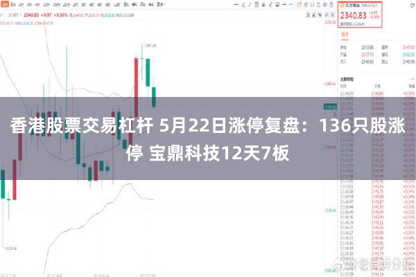 香港股票交易杠杆 5月22日涨停复盘：136只股涨停 宝鼎科技12天7板