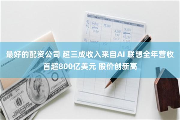 最好的配资公司 超三成收入来自AI 联想全年营收首超800亿美元 股价创新高