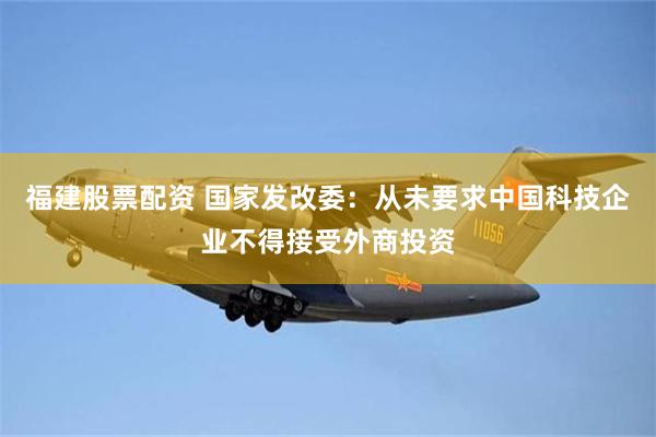 福建股票配资 国家发改委：从未要求中国科技企业不得接受外商投资
