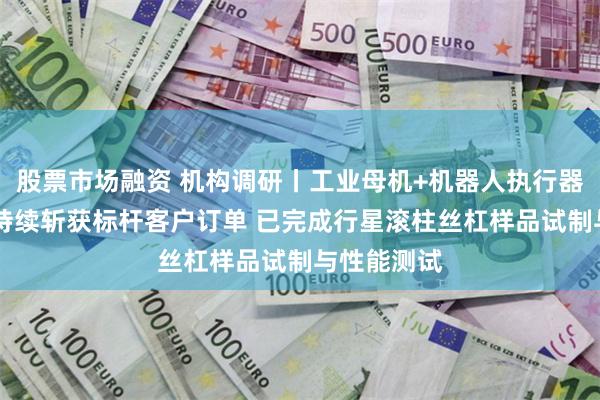股票市场融资 机构调研丨工业母机+机器人执行器 这家公司持续斩获标杆客户订单 已完成行星滚柱丝杠样品试制与性能测试