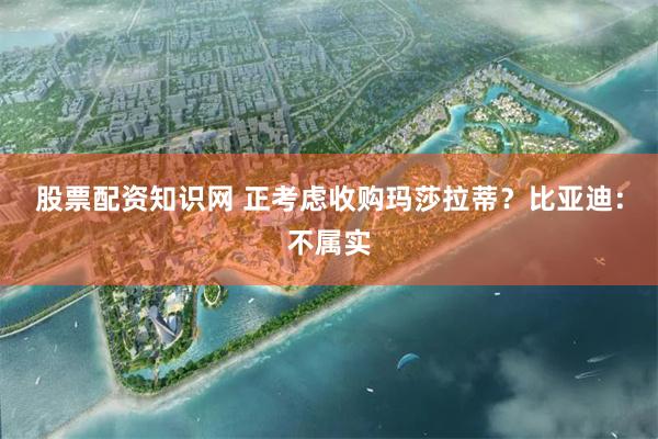 股票配资知识网 正考虑收购玛莎拉蒂？比亚迪：不属实