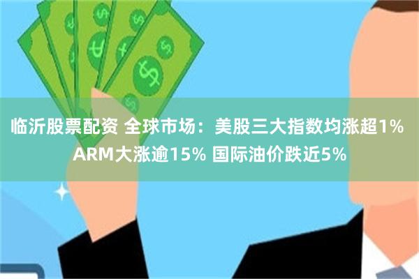 临沂股票配资 全球市场：美股三大指数均涨超1% ARM大涨逾15% 国际油价跌近5%