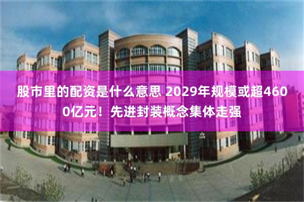 股市里的配资是什么意思 2029年规模或超4600亿元！先进封装概念集体走强