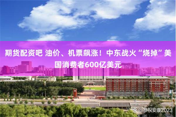 期货配资吧 油价、机票飙涨！中东战火“烧掉”美国消费者600亿美元