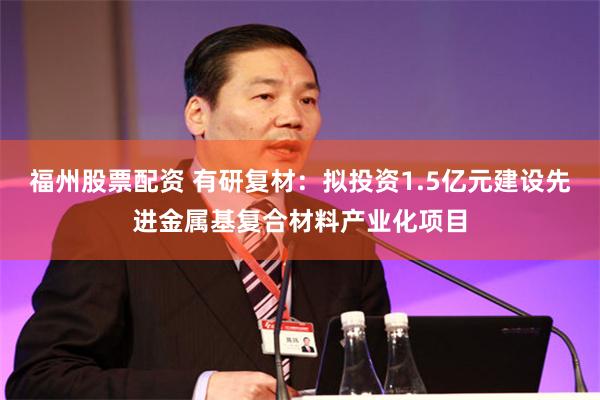 福州股票配资 有研复材：拟投资1.5亿元建设先进金属基复合材料产业化项目