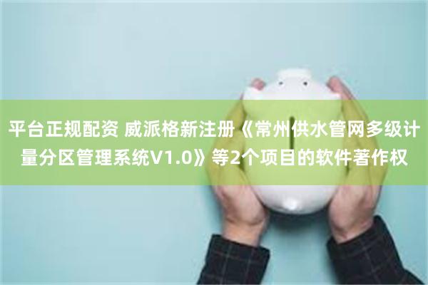 平台正规配资 威派格新注册《常州供水管网多级计量分区管理系统V1.0》等2个项目的软件著作权
