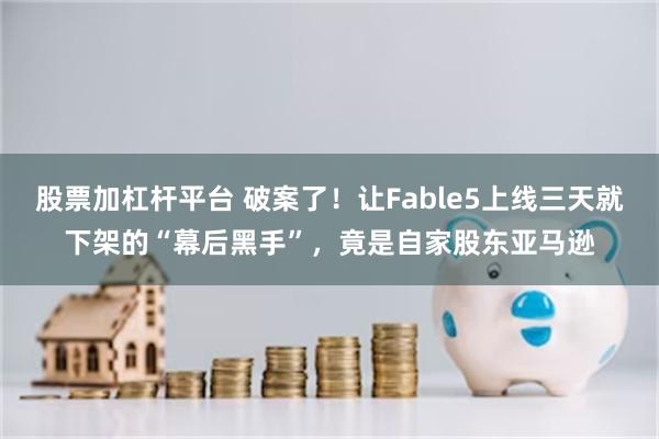 股票加杠杆平台 破案了！让Fable5上线三天就下架的“幕后黑手”，竟是自家股东亚马逊