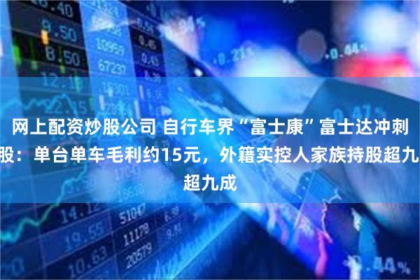 网上配资炒股公司 自行车界“富士康”富士达冲刺A股：单台单车毛利约15元，外籍实控人家族持股超九成
