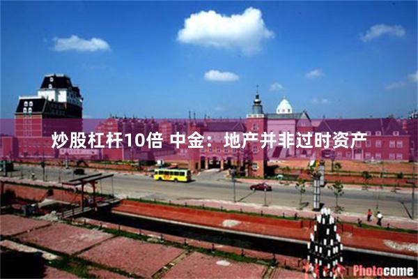 炒股杠杆10倍 中金：地产并非过时资产