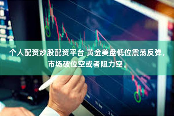 个人配资炒股配资平台 黄金美盘低位震荡反弹，市场破位空或者阻力空。