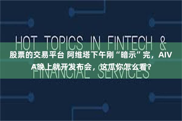 股票的交易平台 阿维塔下午刚“暗示”完，AIVA晚上就开发布会，这瓜你怎么看？