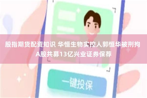 股指期货配资知识 华恒生物实控人郭恒华被刑拘 A股共募13亿兴业证券保荐
