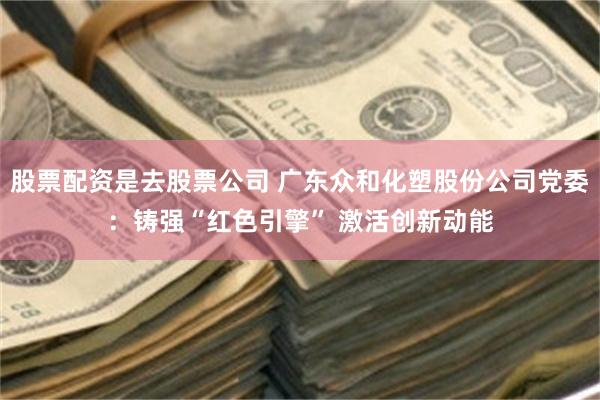股票配资是去股票公司 广东众和化塑股份公司党委：铸强“红色引擎” 激活创新动能