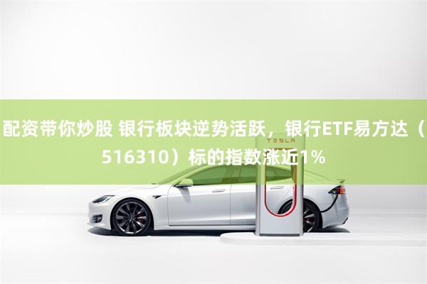 配资带你炒股 银行板块逆势活跃，银行ETF易方达（516310）标的指数涨近1%